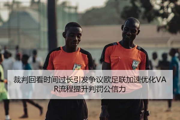 裁判回看时间过长引发争议欧足联加速优化VAR流程提升判罚公信力